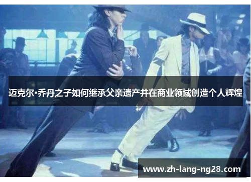 迈克尔·乔丹之子如何继承父亲遗产并在商业领域创造个人辉煌 迈克尔·乔丹之子如何继承父亲遗产并在商业领域创造个人辉煌