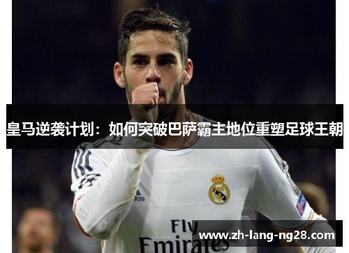 皇马逆袭计划：如何突破巴萨霸主地位重塑足球王朝