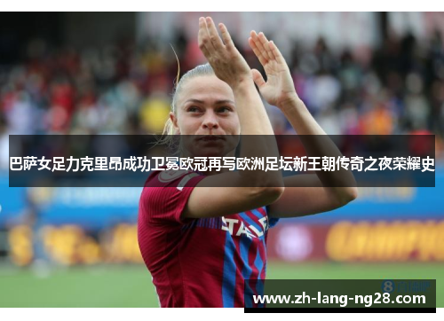 巴萨女足力克里昂成功卫冕欧冠再写欧洲足坛新王朝传奇之夜荣耀史