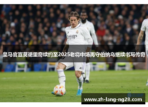皇马官宣莫德里奇续约至2025老将中场再守伯纳乌继续书写传奇