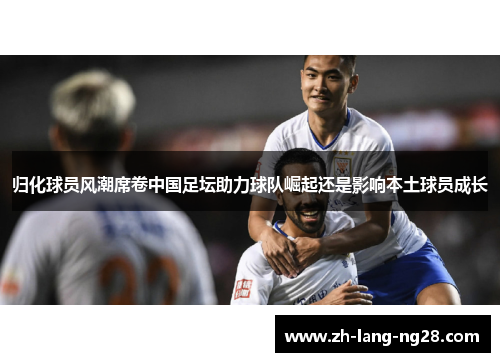 归化球员风潮席卷中国足坛助力球队崛起还是影响本土球员成长 归化球员风潮席卷中国足坛助力球队崛起还是影响本土球员成长