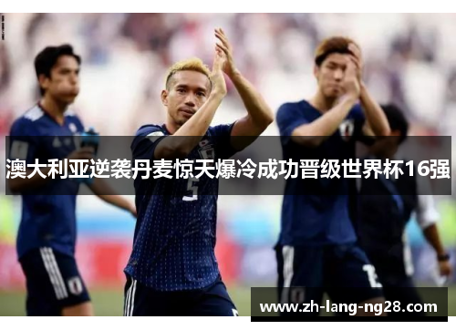 澳大利亚逆袭丹麦惊天爆冷成功晋级世界杯16强 澳大利亚逆袭丹麦惊天爆冷成功晋级世界杯16强